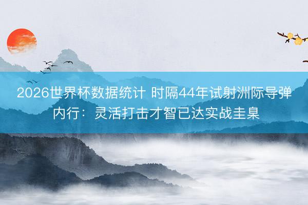2026世界杯数据统计 时隔44年试射洲际导弹 内行:灵活打击才智已达实战圭臬
