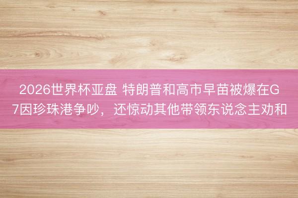 2026世界杯亚盘 特朗普和高市早苗被爆在G7因珍珠港争吵,还惊动其他带领东说念主劝和
