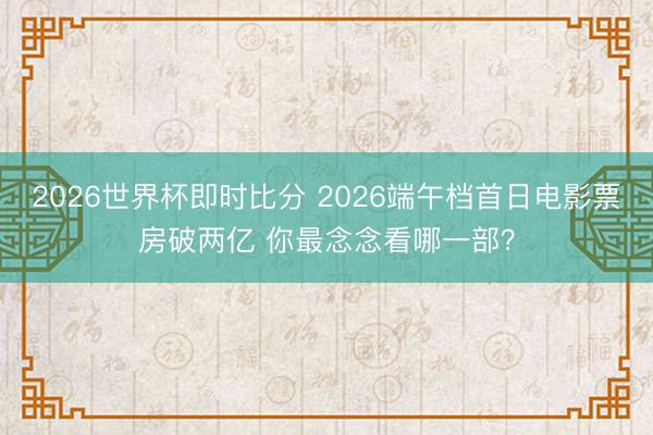 2026世界杯即时比分 2026端午档首日电影票房破两亿 你最念念看哪一部?