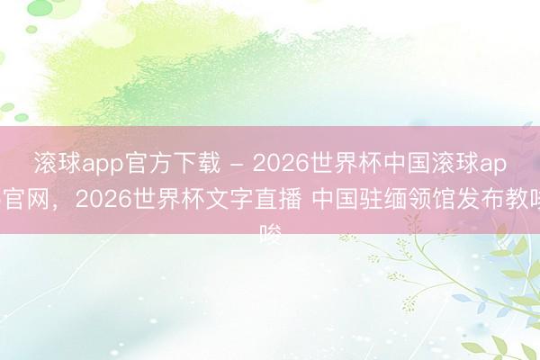滚球app官方下载 - 2026世界杯中国滚球app官网,2026世界杯文字直播 中国驻缅领馆发布教唆