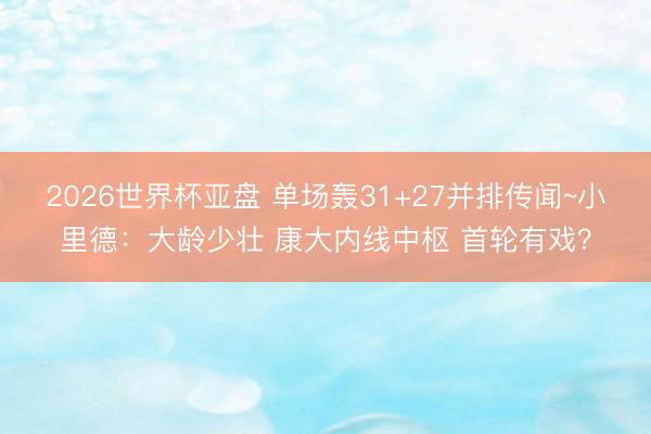 2026世界杯亚盘 单场轰31+27并排传闻~小里德:大龄少壮 康大内线中枢 首轮有戏?
