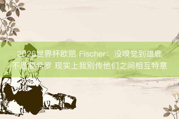 2026世界杯欧赔 Fischer:没嗅觉到雄鹿不思要希罗 现实上我别传他们之间相互特意
